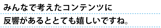 みんなで考えたコンテンツに反響があるととってもうれしいですね